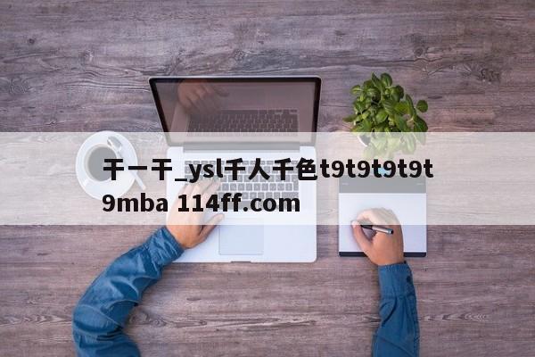 干一干_ysl千人千色t9t9t9t9t9mba 114ff.com 
