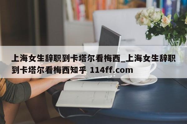 上海女生辞职到卡塔尔看梅西_上海女生辞职到卡塔尔看梅西知乎 114ff.com 
