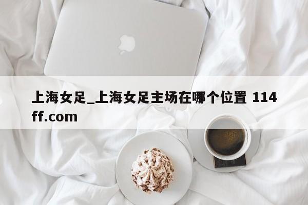 上海女足_上海女足主场在哪个位置 114ff.com 
