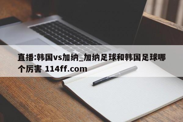 直播:韩国vs加纳_加纳足球和韩国足球哪个厉害 114ff.com 