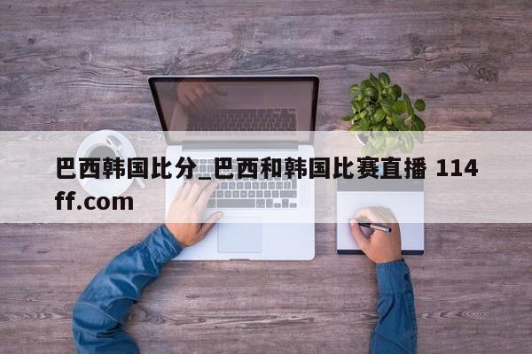 巴西韩国比分_巴西和韩国比赛直播 114ff.com 