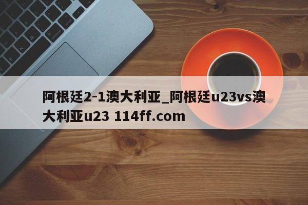 阿根廷2-1澳大利亚_阿根廷u23vs澳大利亚u23 114ff.com 
