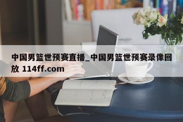 中国男篮世预赛直播_中国男篮世预赛录像回放 114ff.com 