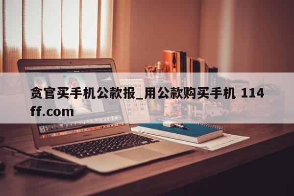 贪官买手机公款报_用公款购买手机 114ff.com 