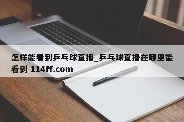 怎样能看到乒乓球直播_乒乓球直播在哪里能看到 114ff.com 