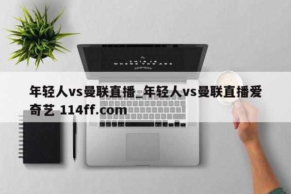 年轻人vs曼联直播_年轻人vs曼联直播爱奇艺 114ff.com 