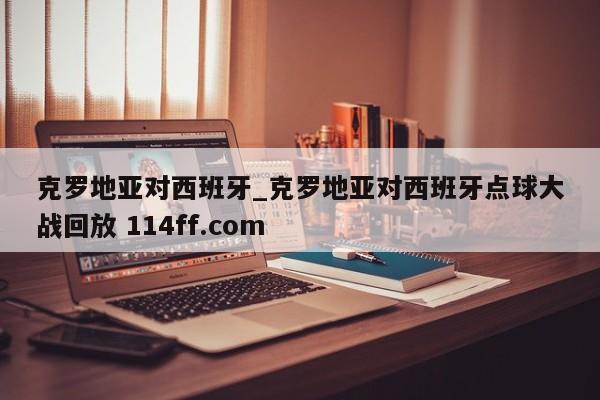 克罗地亚对西班牙_克罗地亚对西班牙点球大战回放 114ff.com 