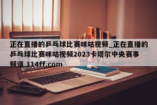 正在直播的乒乓球比赛咪咕视频_正在直播的乒乓球比赛咪咕视频2023卡塔尔中央赛事频道 114ff.com 