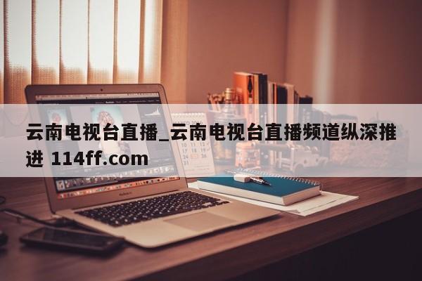 云南电视台直播_云南电视台直播频道纵深推进 114ff.com 