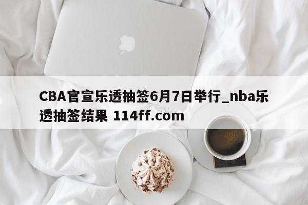 CBA官宣乐透抽签6月7日举行_nba乐透抽签结果 114ff.com 