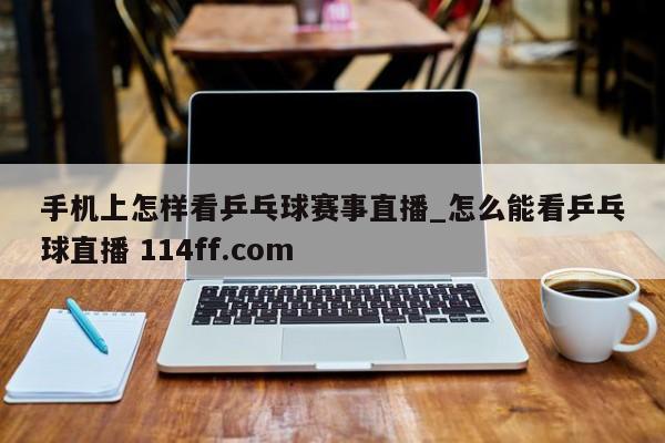 手机上怎样看乒乓球赛事直播_怎么能看乒乓球直播 114ff.com 