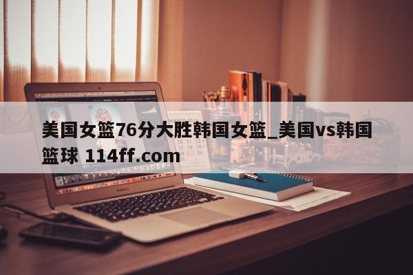 美国女篮76分大胜韩国女篮_美国vs韩国篮球 114ff.com 