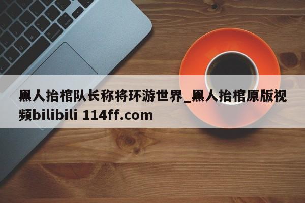 黑人抬棺队长称将环游世界_黑人抬棺原版视频bilibili 114ff.com 