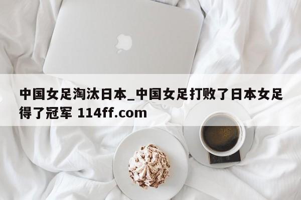 中国女足淘汰日本_中国女足打败了日本女足得了冠军 114ff.com 