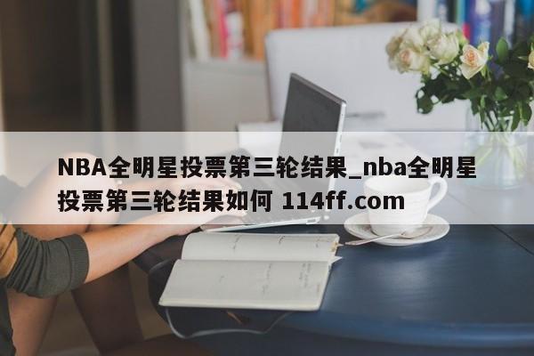 NBA全明星投票第三轮结果_nba全明星投票第三轮结果如何 114ff.com 