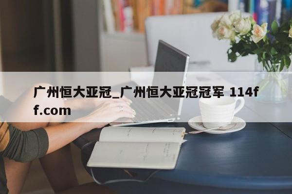 广州恒大亚冠_广州恒大亚冠冠军 114ff.com 