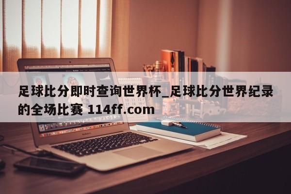 足球比分即时查询世界杯_足球比分世界纪录的全场比赛 114ff.com 