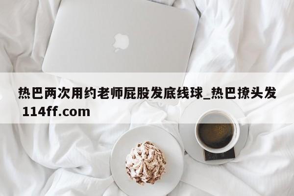 热巴两次用约老师屁股发底线球_热巴撩头发 114ff.com 
