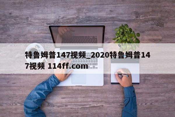 特鲁姆普147视频_2020特鲁姆普147视频 114ff.com 