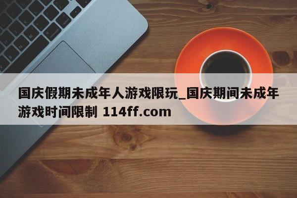 国庆假期未成年人游戏限玩_国庆期间未成年游戏时间限制 114ff.com 