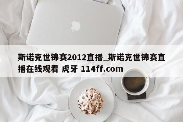 斯诺克世锦赛2012直播_斯诺克世锦赛直播在线观看 虎牙 114ff.com 