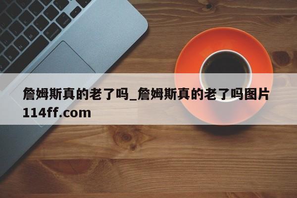 詹姆斯真的老了吗_詹姆斯真的老了吗图片 114ff.com 