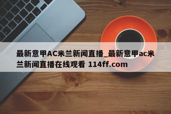 最新意甲AC米兰新闻直播_最新意甲ac米兰新闻直播在线观看 114ff.com 