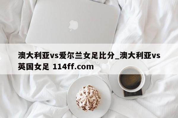 澳大利亚vs爱尔兰女足比分_澳大利亚vs英国女足 114ff.com 