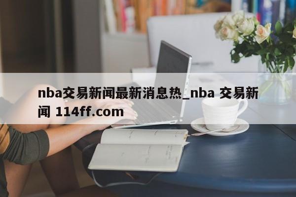 nba交易新闻最新消息热_nba 交易新闻 114ff.com 