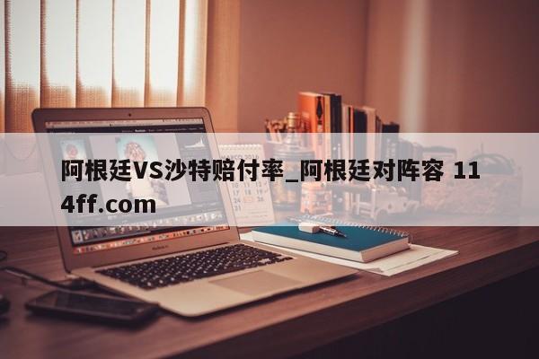阿根廷VS沙特赔付率_阿根廷对阵容 114ff.com 