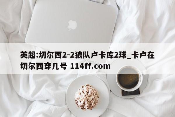 英超:切尔西2-2狼队卢卡库2球_卡卢在切尔西穿几号 114ff.com 