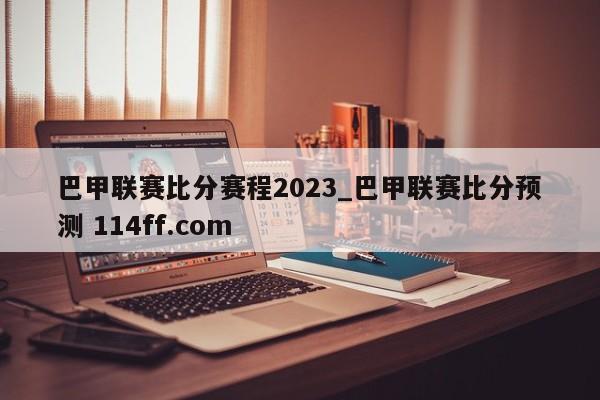 巴甲联赛比分赛程2023_巴甲联赛比分预测 114ff.com 