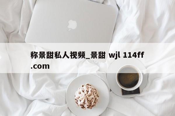 称景甜私人视频_景甜 wjl 114ff.com 