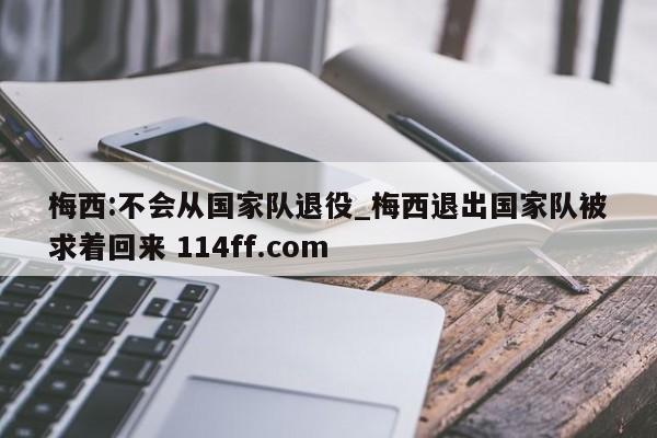梅西:不会从国家队退役_梅西退出国家队被求着回来 114ff.com 