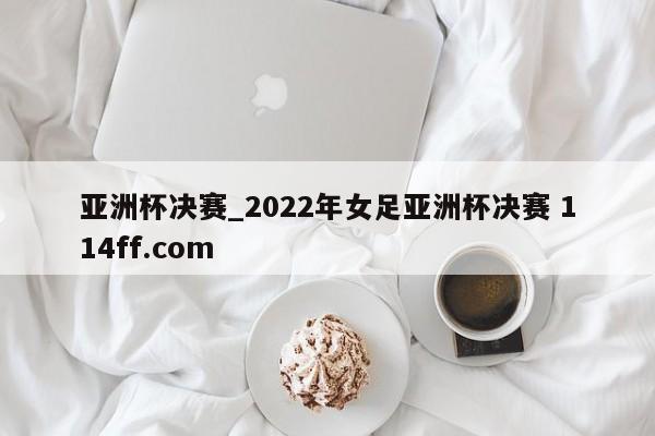 亚洲杯决赛_2022年女足亚洲杯决赛 114ff.com 