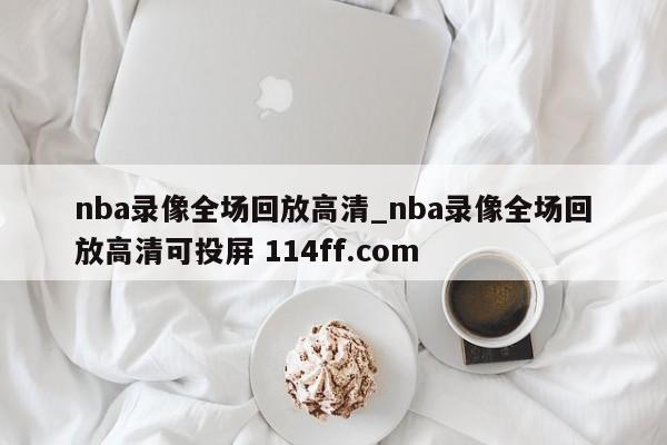 nba录像全场回放高清_nba录像全场回放高清可投屏 114ff.com 
