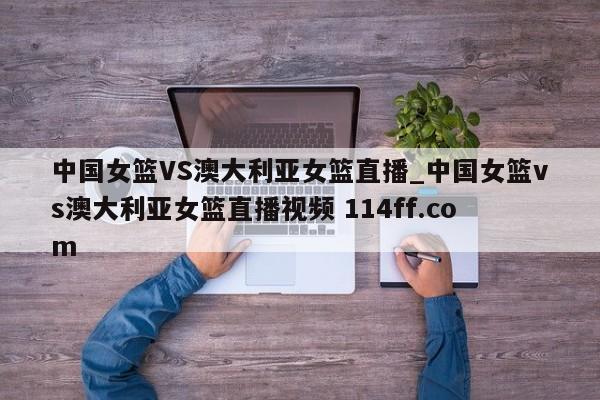 中国女篮VS澳大利亚女篮直播_中国女篮vs澳大利亚女篮直播视频 114ff.com 