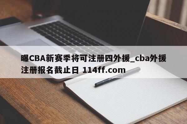 曝CBA新赛季将可注册四外援_cba外援注册报名截止日 114ff.com 