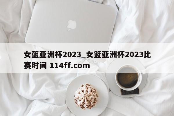 女篮亚洲杯2023_女篮亚洲杯2023比赛时间 114ff.com 