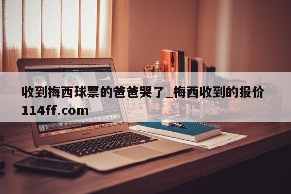 收到梅西球票的爸爸哭了_梅西收到的报价 114ff.com 