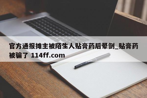官方通报摊主被陌生人贴膏药后晕倒_贴膏药被骗了 114ff.com 