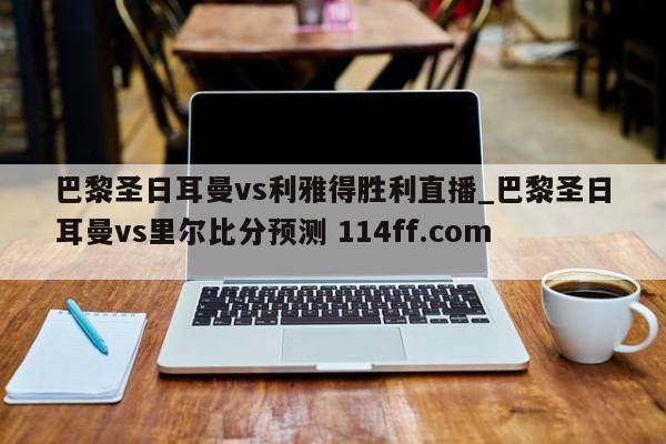 巴黎圣日耳曼vs利雅得胜利直播_巴黎圣日耳曼vs里尔比分预测 114ff.com 