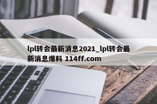 lpl转会最新消息2021_lpl转会最新消息爆料 114ff.com 