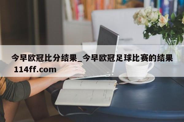 今早欧冠比分结果_今早欧冠足球比赛的结果 114ff.com 