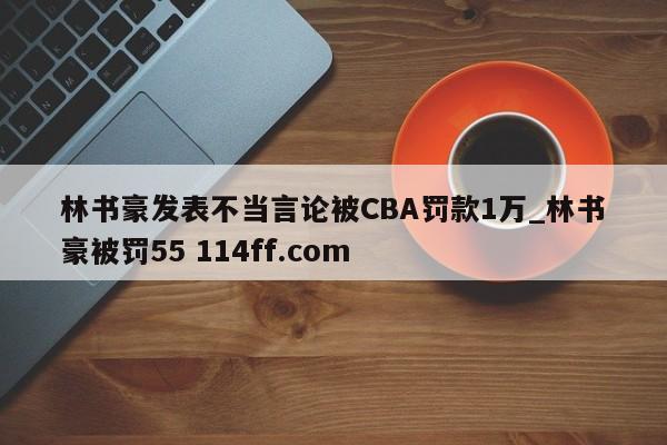 林书豪发表不当言论被CBA罚款1万_林书豪被罚55 114ff.com 