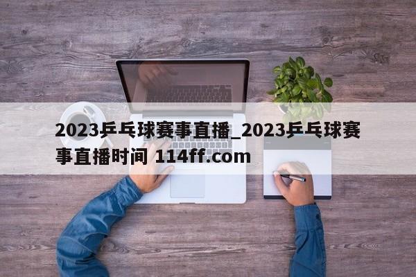 2023乒乓球赛事直播_2023乒乓球赛事直播时间 114ff.com 