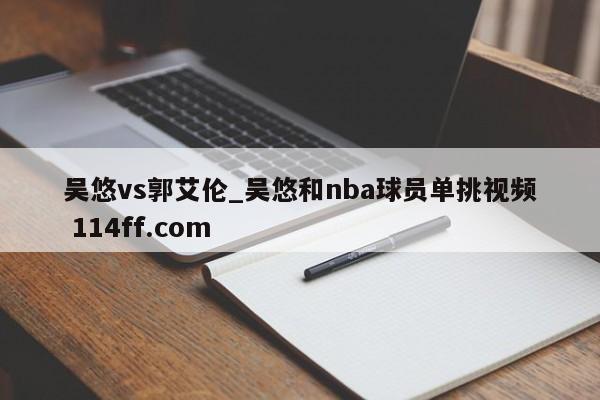 吴悠vs郭艾伦_吴悠和nba球员单挑视频 114ff.com 
