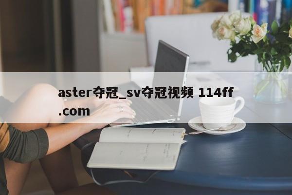 aster夺冠_sv夺冠视频 114ff.com 