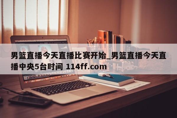 男篮直播今天直播比赛开始_男篮直播今天直播中央5台时间 114ff.com 