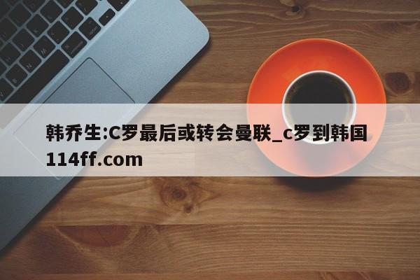 韩乔生:C罗最后或转会曼联_c罗到韩国 114ff.com 
